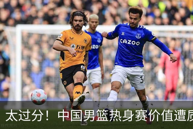 太过分！中国男篮热身赛价值遭质疑，花费重金邀请，对方敷衍出征